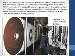 RAMAC fue configurado con 50 discos de aluminio recubiertos y 24 pulgadas (610
mm) de diámetro contienen 50.000 sectores identificados por el número 00000 a
49999. Cada sector llevó a cabo 100 caracteres que de este modo se obtuvo un total
de 5 millones de caracteres cada una, tomando 7 bits, o 4.4MB en absoluto. Tiempo
medio de búsqueda fue 600ms. Velocidad de transferencia de datos fue 9KB / s
sólo había dos cabezas lectura y escritura
La pila de girar a
una velocidad de
1,200rpm
 