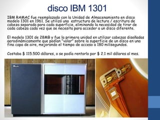 disco IBM 1301
IBM RAMAC fue reemplazado con la Unidad de Almacenamiento en disco
modelo 1301 en 1961. Se utilizó una estructura de lectura / escritura de
cabeza separada para cada superficie, eliminando la necesidad de tirar de
cada cabeza cada vez que se necesita para acceder a un disco diferente.
El modelo 1301 de 28MB y fue la primera unidad en utilizar cabezas diseñadas
aerodinámicamente que podían "volar" sobre la superficie de un disco en una
fina capa de aire, mejorando el tiempo de acceso a 180 milisegundos.
Costaba $ 115.500 dólares, o se podía rentarlo por $ 2.1 mil dólares al mes.
 