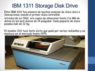 IBM 1311 Storage Disk Drive
Esta IBM 1311 fue pionera de muchos avances de disco duro e
innovaciones, siendo el primer disco extraíble.
introducido en 1962, era capaz de almacenar hasta 2.6 MB de
datos en los seis discos de 14 pulgadas. Cada paquete de disco
pesaba más de 12 kg.
El modelo 1311 tuvo tanto éxito que pasó por varios rediseños y se
mantuvo en el mercado hasta 1975.
 