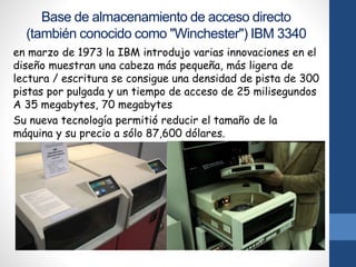 Base de almacenamiento de acceso directo
(también conocido como "Winchester") IBM 3340
en marzo de 1973 la IBM introdujo varias innovaciones en el
diseño muestran una cabeza más pequeña, más ligera de
lectura / escritura se consigue una densidad de pista de 300
pistas por pulgada y un tiempo de acceso de 25 milisegundos
A 35 megabytes, 70 megabytes
Su nueva tecnología permitió reducir el tamaño de la
máquina y su precio a sólo 87,600 dólares.
 