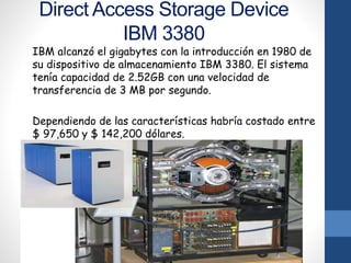 Direct Access Storage Device
IBM 3380
IBM alcanzó el gigabytes con la introducción en 1980 de
su dispositivo de almacenamiento IBM 3380. El sistema
tenía capacidad de 2.52GB con una velocidad de
transferencia de 3 MB por segundo.
Dependiendo de las características habría costado entre
$ 97,650 y $ 142,200 dólares.
 