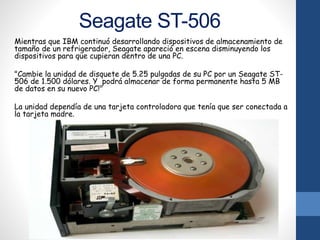 Seagate ST-506
Mientras que IBM continuó desarrollando dispositivos de almacenamiento de
tamaño de un refrigerador, Seagate apareció en escena disminuyendo los
dispositivos para que cupieran dentro de una PC.
"Cambie la unidad de disquete de 5.25 pulgadas de su PC por un Seagate ST-
506 de 1.500 dólares. Y podrá almacenar de forma permanente hasta 5 MB
de datos en su nuevo PC!"
La unidad dependía de una tarjeta controladora que tenía que ser conectada a
la tarjeta madre.
 