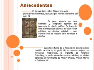 El libro de Kells : Una Biblia manuscrita
profusamente ilustrada, realizada por monjes irlandeses del
siglo IX.
Es para algunos un muy
hermoso y temprano ejemplo del
concepto de diseño gráfico. Se trata de
una manifestación gráfica, de gran valor
artístico, de altísima calidad, y que
incluso sirve de modelo para aprender a
diseñar
cuando se habla de la historia del diseño gráfico,
también se cita la tipografía de la columna trajana, las
miniaturas medievales, la imprenta de Johannes
Gutenberg, la evolución de la industria del libro, los afiches
parisinos, el Movimiento de Artes y Oficios, William Morris,
la Bauhaus, etc.
 