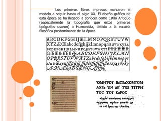 Los primeros libros impresos marcaron el
modelo a seguir hasta el siglo XX. El diseño gráfico de
esta época se ha llegado a conocer como Estilo Antiguo
(especialmente la tipografía que estos primeros
tipógrafos usaron) o Humanista, debido a la escuela
filosófica predominante de la época.
 