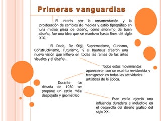 El interés por la ornamentación y la
proliferación de cambios de medida y estilo tipográfico en
una misma pieza de diseño, como sinónimo de buen
diseño, fue una idea que se mantuvo hasta fines del siglo
XIX.
El Dada, De Stijl, Suprematismo, Cubismo,
Constructivismo, Futurismo, y el Bauhaus crearon una
nueva visión que influyó en todas las ramas de las artes
visuales y el diseño.
Todos estos movimientos
aparecieron con un espíritu revisionista y
transgresor en todas las actividades
artísticas de la época.
Durante la
década de 1930 se
propone un estilo más
despojado y geométrico
Este estilo ejerció una
influencia duradera e ineludible en
el desarrollo del diseño gráfico del
siglo XX.
 