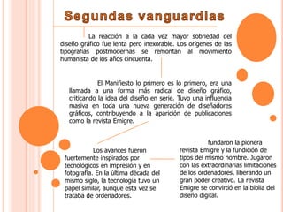 La reacción a la cada vez mayor sobriedad del
diseño gráfico fue lenta pero inexorable. Los orígenes de las
tipografías postmodernas se remontan al movimiento
humanista de los años cincuenta.
El Manifiesto lo primero es lo primero, era una
llamada a una forma más radical de diseño gráfico,
criticando la idea del diseño en serie. Tuvo una influencia
masiva en toda una nueva generación de diseñadores
gráficos, contribuyendo a la aparición de publicaciones
como la revista Emigre.
Los avances fueron
fuertemente inspirados por
tecnológicos en impresión y en
fotografía. En la última década del
mismo siglo, la tecnología tuvo un
papel similar, aunque esta vez se
trataba de ordenadores.
fundaron la pionera
revista Emigre y la fundición de
tipos del mismo nombre. Jugaron
con las extraordinarias limitaciones
de los ordenadores, liberando un
gran poder creativo. La revista
Emigre se convirtió en la biblia del
diseño digital.
 