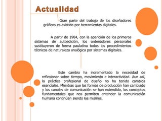 Gran parte del trabajo de los diseñadores
gráficos es asistido por herramientas digitales.
A partir de 1984, con la aparición de los primeros
sistemas de autoedición, los ordenadores personales
sustituyeron de forma paulatina todos los procedimientos
técnicos de naturaleza analógica por sistemas digitales.
Este cambio ha incrementado la necesidad de
reflexionar sobre tiempo, movimiento e interactividad. Aun así,
la práctica profesional de diseño no ha tenido cambios
esenciales. Mientras que las formas de producción han cambiado
y los canales de comunicación se han extendido, los conceptos
fundamentales que nos permiten entender la comunicación
humana continúan siendo los mismos.
 