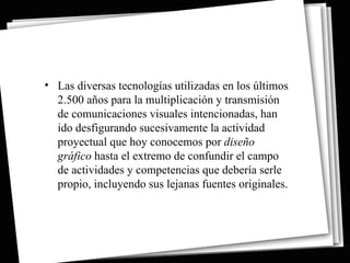• Las diversas tecnologías utilizadas en los últimos
  2.500 años para la multiplicación y transmisión
  de comunicaciones visuales intencionadas, han
  ido desfigurando sucesivamente la actividad
  proyectual que hoy conocemos por diseño
  gráfico hasta el extremo de confundir el campo
  de actividades y competencias que debería serle
  propio, incluyendo sus lejanas fuentes originales.
 