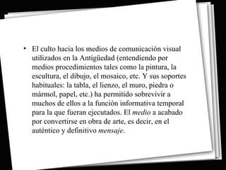 • El culto hacia los medios de comunicación visual
  utilizados en la Antigüedad (entendiendo por
  medios procedimientos tales como la pintura, la
  escultura, el dibujo, el mosaico, etc. Y sus soportes
  habituales: la tabla, el lienzo, el muro, piedra o
  mármol, papel, etc.) ha permitido sobrevivir a
  muchos de ellos a la función informativa temporal
  para la que fueran ejecutados. El medio a acabado
  por convertirse en obra de arte, es decir, en el
  auténtico y definitivo mensaje.
 