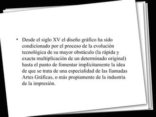 • Desde el siglo XV el diseño gráfico ha sido
  condicionado por el proceso de la evolución
  tecnológica de su mayor obstáculo (la rápida y
  exacta multiplicación de un determinado original)
  hasta el punto de fomentar implícitamente la idea
  de que se trata de una especialidad de las llamadas
  Artes Gráficas, o más propiamente de la industria
  de la impresión.
 