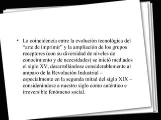 • La coincidencia entre la evolución tecnológica del
  “arte de imprimir” y la ampliación de los grupos
  receptores (con su diversidad de niveles de
  conocimiento y de necesidades) se inició mediados
  el siglo XV, desarrollándose considerablemente al
  amparo de la Revolución Industrial –
  especialmente en la segunda mitad del siglo XIX –
  considerándose a nuestro siglo como auténtico e
  irreversible fenómeno social.
 