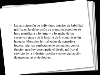 • La participación de individuos dotados de habilidad
  gráfica en la elaboración de mensajes objetivos se
  hace manifiesta a lo largo y a lo ancho de las
  sucesivas etapas de la historia de la comunicación
  humana. Mensajes formalizados de acuerdo a
  lógicas internas perfectamente coherentes con la
  función que hoy desempeña el diseño gráfico al
  servicio de la industrialización y comercialización
  de mercancías o ideologías.
 