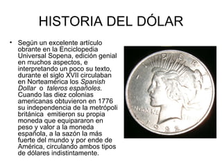 HISTORIA DEL DÓLAR
• Según un excelente artículo
  obrante en la Enciclopedia
  Universal Sopena, edición genial
  en muchos aspectos, e
  interpretando un poco su texto,
  durante el siglo XVII circulaban
  en Norteamérica los Spanish
  Dollar o taleros españoles.
  Cuando las diez colonias
  americanas obtuvieron en 1776
  su independencia de la metrópoli
  británica emitieron su propia
  moneda que equipararon en
  peso y valor a la moneda
  española, a la sazón la más
  fuerte del mundo y por ende de
  América, circulando ambos tipos
  de dólares indistintamente.
 