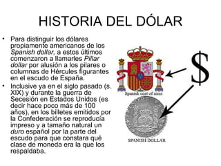 HISTORIA DEL DÓLAR
• Para distinguir los dólares
  propiamente americanos de los
  Spanish dollar, a estos últimos
  comenzaron a llamarles Pillar
  dollar por alusión a los pilares o
  columnas de Hércules figurantes
  en el escudo de España.
• Inclusive ya en el siglo pasado (s.
  XIX) y durante la guerra de
  Secesión en Estados Unidos (es
  decir hace poco más de 100
  años), en los billetes emitidos por
  la Confederación se reproducía
  impreso y a tamaño natural un
  duro español por la parte del
  escudo para que constara qué
  clase de moneda era la que los
  respaldaba.
 