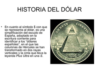HISTORIA DEL DÓLAR

• En cuanto al símbolo $ con que
  se representa al dólar, es una
  simplificación del escudo de
  España, adoptado en la
  escritura corriente para
  identificar a los “dólares
  españoles”, en el que las
  columnas de Hércules se han
  transformado en dos rayas
  verticales y la cinta que lleva la
  leyenda Plus Ultra en una S.
 