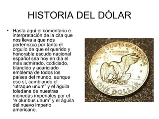 HISTORIA DEL DÓLAR
• Hasta aquí el comentario e
  interpretación de la cita que
  nos lleva a que nos
  pertenezca por tanto el
  orgullo de que el querido y
  honorable escudo nacional
  español sea hoy en día el
  más admirado, codiciado,
  blandido y acariciado
  emblema de todos los
  países del mundo, aunque
  eso sí, cambiando el
  “utraque unum” y el águila
  toledana de nuestras
  monedas imperiales por el
  “e pluribus unum” y el águila
  del nuevo imperio
  americano.
 