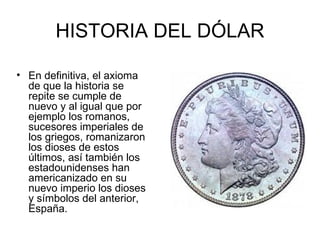 HISTORIA DEL DÓLAR

• En definitiva, el axioma
  de que la historia se
  repite se cumple de
  nuevo y al igual que por
  ejemplo los romanos,
  sucesores imperiales de
  los griegos, romanizaron
  los dioses de estos
  últimos, así también los
  estadounidenses han
  americanizado en su
  nuevo imperio los dioses
  y símbolos del anterior,
  España.
 