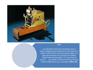 1844

    Los estudiosos del tema consideran que el
primer telegrama de la historia lo envió Samuel F.
 Morse (1791-1872) el 24 de mayo de 1844, y el
   texto del mensaje era una frase de la Biblia:
   "What hath God wrought!" ("Lo que Dios ha
escrito" , que alude al momento en que Moisés
 enseña Tablas de la Ley a su pueblo. (Nota A1)
 