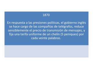 1870

En respuesta a las presiones políticas, el gobierno inglés
  se hace cargo de las compañías de telégrafos, reduce
 sensiblemente el precio de transmisión de mensajes, y
  fija una tarifa uniforme de un chelín (5 peniques) por
                   cada veinte palabras.
 