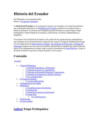 Historia del Ecuador
De Wikipedia, la enciclopedia libre
Saltar a: navegación, búsqueda

La historia del Ecuador es un conjunto de sucesos en el tiempo, en el cual los territorios
que actualmente pertenecen a la República del Ecuador cambian en su aspecto físico y
forma de gobierno. La historia de la República puede dividirse en cuatro etapas: Etapa
Prehispánica, Etapa Hispánica (Conquista, colonización y Colonia), Independencia y
República.

El comienzo de la Historia de Ecuador se da a partir de las organizaciones prehispánicas
que terminan con la Invasión Incaica, luego de esto surge la Conquista Española para luego
con las fundaciones de San Francisco de Quito, San Gregorio de Portoviejo y Santiago de
Guayaquil empezar una loca nueva era político-administrativa española que duraría hasta la
época de la independencias cuando surge la nación colombiana de Simón Bolívar y luego al
dividirse formaría lo que hoy se llama República del Ecuador.


Contenido
[ocultar]

       1 Etapa Prehispánica
           o 1.1 Período Precerámico o Paleoindio
           o 1.2 Período Formativo o Agroalfarero
           o 1.3 Período de Desarrollo Regional o Agrominero
           o 1.4 Período de Integración o Señoríos Étnicos
           o 1.5 La conquista Inca
       2 Conquista Española
           o 2.1 Fuente bibliográfica
       3 Independencia de España
       4 República
           o 4.1 Establecimiento de Gobierno
           o 4.2 Federación
           o 4.3 Retorno al sistema constitucional
           o 4.4 Siglo XXI
                   4.4.1 Dolarizacion
       5 Referencias
       6 Véase también



[editar] Etapa Prehispánica
 