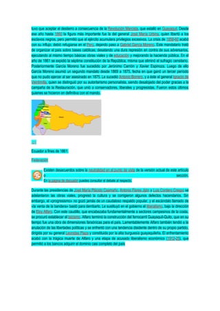 tuvo que aceptar el destierro a consecuencia de la Revolución Marcista, que estalló en Guayaquil. Desde
ese año hasta 1860 la figura más importante fue la del general José María Urbina, quien libertó a los
esclavos negros, pero permitió que el ejército acumulara privilegios excesivos. La crisis de 1858-60 acabó
con su influjo; debió refugiarse en el Perú, dejando paso a Gabriel García Moreno. Este mandatario trató
de organizar el país sobre bases católicas; desatando una dura represión en contra de sus adversarios,
ejecutando al mismo tiempo básicas obras viales y de educación y mejorando la hacienda pública. En el
año de 1861 se expidió la séptima constitución de la República, misma que eliminó el sufragio censitario.
Posteriormente García Moreno fue sucedido por Jerónimo Carrión y Xavier Espinoza. Luego de ello
García Moreno asumió un segundo mandato desde 1869 a 1875, fecha en que ganó un tercer período
que no pudo ejercer al ser asesinado en 1875. Le sucedió Antonio Borrero, y a éste el general Ignacio de
Veintimilla, quien se distinguió por su autoritarismo personalista, siendo desalojado del poder gracias a la
campaña de la Restauración, que unió a conservadores, liberales y progresistas. Fueron estos últimos
quienes se hicieron en definitiva con el mando.
Ecuador a fines de 1861.
Federación
Existen desacuerdos sobre la neutralidad en el punto de vista de la versión actual de este artículo
o sección.
En la página de discusión puedes consultar el debate al respecto.
Durante las presidencias de José María Plácido Caamaño, Antonio Flores Jijón y Luis Cordero Crespo se
adelantaron las obras viales, progresó la cultura y se corrigieron algunos defectos hacendarios. Sin
embargo, el «progresismo» no gozó jamás de un caudaloso respaldo popular, y el escándalo llamado de
«la venta de la bandera» bastó para derribarlo. Le sustituyó en el gobierno el liberalismo, bajo la dirección
de Eloy Alfaro. Con este caudillo, que encabezaba fundamentalmente a sectores campesinos de la costa,
se procuró establecer el laicismo. Alfaro terminó la construcción del ferrocarril Guayaquil-Quito, que en su
tiempo fue una obra de dimensiones faraónicas para el país. Lamentablemente Alfaro también tendió a la
anulación de las libertades políticas y se enfrentó con una tendencia disidente dentro de su propio partido,
dirigida por su general Leonidas Plaza y constituida por la alta burguesía guayaquileña. El enfrentamiento
acabó con la trágica muerte de Alfaro y una etapa de acusado liberalismo económico (1912-25), que
permitió a los bancos adquirir el dominio casi completo del país
 