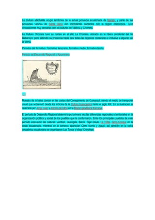 La Cultura Machalilla ocupó territorios de la actual provincia ecuatoriana de Manabí, y parte de las
provincias vecinas de Santa Elena con importantes contactos con la región interandina. Tuvo
vinculaciones muy cercanas con las culturas de Valdivia y Chorrera.
La Cultura Chorrera tuvo su núcleo en el sitio La Chorrera, ubicado en la ribera occidental del río
Babahoyo; pero extendió su presencia hacia casi todas las regiones costaneras e inclusive a algunas de
la sierra.
Periodos del formativo: Formativo temprano, formativo medio, formativo tardío.
Período de Desarrollo Regional o Agrominero
Muestra de la balsa común en las costas del Corregimiento de Guayaquil; siendo el medio de transporte
usual que sobrevivió desde los indicios de la Cultura huancavilca hasta el siglo XIX. En la ilustración la
realizada por Jorge Juan y Antonio de Ulloa en la Misión geodésica francesa.
El período de Desarrollo Regional determinó por primera vez las diferencias regionales o territoriales en la
organización política y social de los pueblos que la conformaron. Entre los principales pueblos de este
período estuvieron las culturas: Jambelí, Guangala, Bahía, Tejar-Daule, La Tolita, Jama-Coaque en la
costa ecuatoriana, mientras en la serranía aparecían Cerro Narrío y Alausí; así también en la selva
amazónica ecuatoriana se organizaron Los Tayos y Mayo-Chinchipe.
 