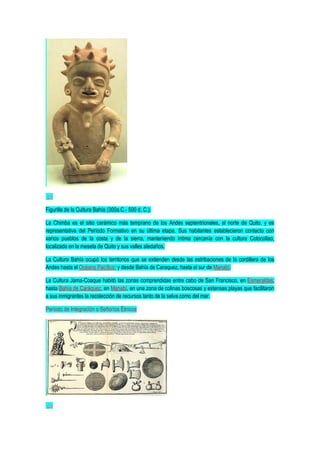 Figurilla de la Cultura Bahía (300a.C.- 500 d. C.).
La Chimba es el sitio cerámico más temprano de los Andes septentrionales, al norte de Quito, y es
representativa del Período Formativo en su última etapa. Sus habitantes establecieron contacto con
varios pueblos de la costa y de la sierra, manteniendo íntima cercanía con la cultura Cotocollao,
localizada en la meseta de Quito y sus valles aledaños.
La Cultura Bahía ocupó los territorios que se extienden desde las estribaciones de la cordillera de los
Andes hasta el Océano Pacífico; y desde Bahía de Caraquez, hasta el sur de Manabí.
La Cultura Jama-Coaque habitó las zonas comprendidas entre cabo de San Francisco, en Esmeraldas;
hasta Bahía de Caráquez, en Manabí, en una zona de colinas boscosas y extensas playas que facilitaron
a sus inmigrantes la recolección de recursos tanto de la selva como del mar.
Período de Integración o Señoríos Étnicos
 