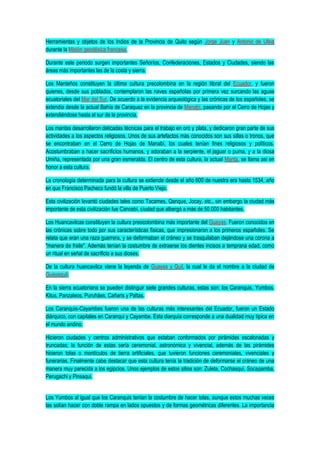 Herramientas y objetos de los Indios de la Provincia de Quito según Jorge Juan y Antonio de Ulloa
durante la Misión geodésica francesa.
Durante este periodo surgen importantes Señoríos, Confederaciones, Estados y Ciudades, siendo las
áreas más importantes las de la costa y sierra.
Los Manteños constituyen la última cultura precolombina en la región litoral del Ecuador, y fueron
quienes, desde sus poblados, contemplaron las naves españolas por primera vez surcando las aguas
ecuatoriales del Mar del Sur. De acuerdo a la evidencia arqueológica y las crónicas de los españoles, se
extendía desde la actual Bahía de Caraquez en la provincia de Manabí, pasando por el Cerro de Hojas y
extendiéndose hasta el sur de la provincia.
Los mantas desarrollaron delicadas técnicas para el trabajo en oro y plata, y dedicaron gran parte de sus
actividades a los aspectos religiosos. Unos de sus artefactos más conocidos son sus sillas o tronos, que
se encontraban en el Cerro de Hojas de Manabí, los cuales tenían fines religiosos y políticos.
Acostumbraban a hacer sacrificios humanos, y adoraban a la serpiente, el jaguar o puma, y a la diosa
Umiña, representada por una gran esmeralda. El centro de esta cultura, la actual Manta, se llama así en
honor a esta cultura.
La cronología determinada para la cultura se extiende desde el año 600 de nuestra era hasta 1534, año
en que Francisco Pacheco fundó la villa de Puerto Viejo.
Esta civilización levantó ciudades tales como Tacames, Qanque, Jocay, etc., sin embargo la ciudad más
importante de esta civilización fue Cancebí, ciudad que albergó a más de 50.000 habitantes.
Los Huancavilcas constituyen la cultura preocolombina más importante del Guayas. Fueron conocidos en
las crónicas sobre todo por sus características físicas, que impresionaron a los primeros españoles. Se
relata que eran una raza guerrera, y se deformaban el cráneo y se trasquilaban dejándose una corona a
"manera de fraile". Además tenían la costumbre de extraerse los dientes incisos a temprana edad, como
un ritual en señal de sacrificio a sus dioses.
De la cultura huancavilca viene la leyenda de Guayas y Quil, la cual le da el nombre a la ciudad de
Guayaquil.
En la sierra ecuatoriana se pueden distinguir siete grandes culturas, estas son: los Caranquis, Yumbos,
Kitus, Panzaleos, Puruháes, Cañaris y Paltas.
Los Caranquis-Cayambes fueron una de las culturas más interesantes del Ecuador, fueron un Estado
diárquico, con capitales en Caranqui y Cayambe. Esta diarquía corresponde a una dualidad muy típica en
el mundo andino.
Hicieron ciudades y centros administrativos que estaban conformados por pirámides escalonadas y
truncadas; la función de estas sería ceremonial, astronómica y vivencial, además de las pirámides
hicieron tolas o montículos de tierra artificiales, que tuvieron funciones ceremoniales, vivenciales y
funerarias. Finalmente cabe destacar que esta cultura tenía la tradición de deformarse el cráneo de una
manera muy parecida a los egipcios. Unos ejemplos de estos sitios son: Zuleta, Cochasquí, Socapamba,
Perugachi y Pinsaqui.
Los Yumbos al igual que los Caranquis tenían la costumbre de hacer tolas, aunque estos muchas veces
las solían hacer con doble rampa en lados opuestos y de formas geométricas diferentes. La importancia
 