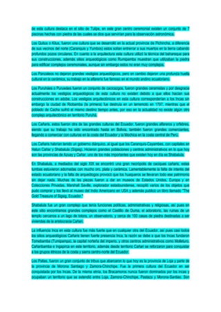 de esta cultura destaca en el sitio de Tulipe, en este gran centro ceremonial existen un conjunto de 7
piscinas hechas con piedra de las cuales se dice que servirían para la observación astronómica.
Los Quitus o Kitus, fueron una cultura que se desarrolló en la actual provincia de Pichincha, a diferencia
de sus vecinos del norte (Caranquis y Yumbos) estos solían entrerrar a sus muertos en la tierra cabando
profundos pozos circulares. En cuanto a la arquitectura esta cultura utilizó la técnica del bahareque para
sus construcciones, además sitios arqueológicos como Rumipamba muestran que utilizaban la piedra
para edificar complejos ceremoniales, aunque sin embargo estos no eran muy complejos.
Los Panzaleos no dejaron grandes vestigios arqueológicos, pero en cambio dejaron una profunda huella
cultural en la cerámica, su trabajo en la alfarería fue famoso en el mundo andino ecuatoriano.
Los Puruháes o Puruwáes fueron un conjunto de cacicazgos, fueron grandes ceramistas y por desgracia
actualmente los vestigios arqueológicos de esta cultura no existen debido a que ellos hacían sus
construcciones en adobe. Los vestigios arquitectónicos en esta cultura corresponderían a los Incas sin
embargo la ciudad de Riobamba (la primera) fue destruía en un terremoto en 1797, mientras que el
poblado de Cacha sufrió el mismo destino tiempo antes, por eso en la actualidad no existe algún otro
complejo arquitectónico en territorio Puruhá.
Los Cañaris, estos fueron otra de las grandes culturas del Ecuador, fueron grandes alfareros y orfebres,
siendo que su trabajo ha sido encontrado hasta en Bolivia, también fueron grandes comerciantes,
llegando a comerciar con culturas en la costa del Ecuador y la Mochica en la costa central de Perú.
Los Cañaris habrían tenido un gobierno diárquico, al igual que los Caranquis-Cayambes, con capitales en
Hatun Cañar y Shabalula (Sígsig). Hicieron grandes poblaciones y centros administrativos en lo que hoy
son las provincias de Azuay y Cañar, uno de los más importantes que existen hoy en día es Shabalula.
En Shabalula, a mediados del siglo XIX se encontró una gran necrópolis de caciques cañaris, estas
tumbas estuvieron adornadas con mucho oro, plata y cerámica. Lamentablemente la falta de interés del
estado ecuatoriano y la falta de arqueólogos provocó que los huaqueros se llevaran todo ese patrimonio
sin dejar nada. Muchas de las piezas fueron a dar en museos de Estados Unidos, Europa y en
Colecciones Privadas. Marshall Saville, explorador estadounidense, recopiló varios de los objetos que
pudo comprar y los llevó al museo del Indio Americano en USA y además publicó un libro llamado "The
Gold Treasure of Sigsig, Ecuador."
Shabalula fue un gran complejo que tenía funciones políticas, administrativas y religiosas, así pues en
este sitio encontramos grandes complejos como el Castillo de Duma, el adoratorio, las ruinas de un
templo cercanos a un lago de totora, un observatorio, y cerca de 100 casas de piedra destinadas a ser
viviendas de la aristocracia Cañari.
La influencia Inca en esta cultura fue más fuerte que en cualquier otra del Ecuador, así pues casi todos
los sitios arqueológicos Cañaris tienen fuerte presencia Inca, la razón se debe a que los Incas fundaron
Tomebamba (Tumipampa), la capital norteña del imperio, y otros centros administrativos como Molleturo,
Cañaribamba e Ingapirca en este territorio, además desde territorio Cañari se reforzaron para conquistar
a los grupos étnicos de la costa y sierra centro-norte del Ecuador.
Los Paltas, fueron un gran conjunto de tribus que abarcaron lo que hoy es la provincia de Loja y parte de
la provincia de Morona Santiago y Zamora-Chinchipe. Fue la primera cultura del Ecuador en ser
conquistada por los Incas. De la misma etnía, los Bracamoros nunca fueron dominados por los incas y
ocupaban un territorio que se extendió entre Loja, Zamora-Chinchipe, Pastaza y Morona-Santiao. Son
 
