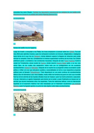 conocidos hoy como Shuars. También fue descubierto recientemente los vestigios de una batalla entre
Bracamoros e Incas en un poblado del cantón Palanda (Zamora-Ch.).
La conquista Inca
Ruinas del castillo inca de Ingapirca.
Luego de invadir y conquistar a los Paltas, los Incas empezaron a avanzar sobre los Cañaris. Fue aún
más difícil para ejércitos incaicos, pues los rechazaron luchando con bravura, obligándolos a replegarse
hacia tierras de lo que hoy es Saraguro, donde debieron esperar la llegada de refuerzos para poder
reiniciar la campaña. Esta vez, considerando la inmensa superioridad numérica de los incas, los Cañaris
prefirieron pactar y someterse a las condiciones impuestas. Después de esto Túpac Yupanqui fundó la
ciudad de Tomebamba, actual ciudad de Cuenca, donde nacería Huayna Cápac quien, a su vez, tuvo
varios hijos, de los cuales dos destacaron, sobre todo por su protagonismo en los sucesivos
acontecimientos: Huáscar y Atahualpa. Después de la muerte de su progenitor ambos acumularon poder
político y militar a la vez que articularon pueblos y nacionalidades en torno a sus respectivos proyectos
políticos para el llamado Tahuantinsuyo. Todo desembocó en una serie continua de acontecimientos
bélicos (dos mil kilómetros a pie, trece batallas, medio millón de hombres de guerra en pie) cuyo increíble
final fue el de la derrota de las huestes oficiales incas de Huáscar, quien fue hecho prisionero y ejecutado.
A la par, intervenía un agente inesperado para terciar por el poder y quien finalmente se impuso por un
período que duraría trescientos años: los españoles. Tanto las relaciones bélicas, como la intervención
española en el escenario histórico han sido estudiadas por el historiador ecuatoriano Luis Andrade
Reimers, quien ha logrado aportar un punto de vista objetivo sobre tales acontecimientos.
Conquista Española
 
