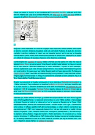 Paisaje que recrea la fauna y la flora doméstica del Corregimiento de Quito; publicado en la Obra
Relación Histórica del Viaje a la América Meridional, de Jorge Juan y Antonio de Ulloa durante la
realización de la Misión Geodésica Francesa en la Real Audiencia de Quito en 1735.
Dibujo del Camino Real desde la Ciudad de Guayaquil hasta la de Quito, llamada también Ruta Colonial
de Caminos Vecinales donde se articulaba la costa y la sierra de la Audiencia de Quito. En el invierno
(mediados diciembre- mediados de mayo) era casi imposible acudirlo por lo que que se buscaban
caminos alternos y en el verano (abril - términos de noviembre) se aprovechaba la estabilidad de la tierra
para el trajín de toda clase de abastos y el proceso de las diligencias burócráticas.
Cuando llegaron los españoles el imperio estaba sumergido en una guerra civil entre dos hijos del
fallecido Huayna Cápac ya que su sucesor Ninan Cuyochi también había fallecido, sin haber un sucesor
para el trono Huáscar y Atahualpa pelearon por el control del imperio. La guerra la ganó Atahualpa y
mientras bajaba desde Quito hasta el Cuzco para proclamarse Inca, decidió entrevistarse en Cajamarca
con unos hombres de raras ropas que habían llegado desde un lugar desconocido. En Cajamarca
Francisco Pizarro atrajo a Atahualpa a una emboscada y lo hizo prisionero; a pesar de que el monarca
indígena pagó un crecido rescate en plata y oro,fue llanamente asesinado-tal como está en la Pág.59 de
"Gran Historia del Perú" de El Comercio de Lima- .
El sector correspondiente al Ecuador fue ocupado en forma efectiva por Sebastián de Benalcázar, en
1534 fue fundada por Diego de Almagro la ciudad de San Pedro de Riobamba la primera ciudad fundada
en el actual Ecuador. A Sebastián de Benalcázar se le debe la fundación de San Francisco de Quito
también en 1534. El conquistador Francisco Pacheco bajo las órdenes de Diego de Almagro, por su
parte, fundó San Gregorio de Puerto Viejo en 1535 convirtiéndola a ésta en la primera ciudad asentada
en la actual costa ecuatoriana.
Autorizado por Pizarro remontó el Guayas, y la asentó en un lugar cercano a la boca del río Yaguachi
sobre el río Amay (Babahoyo), y se la conoció como Santiago de Amay (1535). Asaltada e incendiada por
los bravíos Chonos se mudó a la culata del río con el nombre de Santiago de la Culata (1536).
Nuevamente asolada, esta vez por la alianza de Chonos y Punáes, escapó a otro lugar y fue reconocida
como Santiago de la Nueva Castilla (1537). En recurrencia trágica se refugió entre los huancavilcas “que
eran gente de paz” (1542), pero nuevamente debieron huir, esta vez a la vera de un pueblo indígena
llamado “Guayaquile” (1543). Temiendo retaliaciones construyeron grandes balsas, y, encabezados por
los capitanes Olmos, Rodrigo Vargas de Guzmán y Toribio de Castro, 140 personas con su menaje
cruzaron el río Amay. Y, el 25 de julio de 1547, día del apóstol Santiago, patrono de la ciudad, atracaron
en Las Peñas y asentaron la ciudad en la unión cimera de los cerros que hoy se conocen como Santa
Ana y del Carmen. Desde entonces es Santiago de Guayaquil.
 