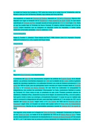 La ciudad de Cuenca fue fundada en 1557 sobre las ruinas de la ciudad Inca de Tomebamba, esto fue
llevado a cabo por Don Gil Ramírez Dávalos, bajo órdenes del Virrey del Perú.
Una expedición, al mando de Francisco de Orellana, descubrió en 1542 el río Amazonas. Algunos años
después tuvo lugar la fundación de la Presidencia y Real Audiencia de Quito (1563), la cual estuvo
subordinada al Virreinato del Perú (excepto durante el breve período de 1717 a 1723) hasta 1740, fecha
en que fue puesta bajo el Virreinato de Nueva Granada. El sistema colonial impuesto por el rey de
España originó tensiones que se tradujeron en disturbios contra los impuestos, o contra ciertos
obstáculos comerciales (alcabalas: 1592-93; estancos: 1765).
Fuente bibliográfica
Pease G. Franklin Y., (director): "Gran historia del Perú" (1998) Edición Libris S.A. Impresión: Empresa
Editora El Comercio S.A. Lima, auspicio del Grupo Carsa.
Independencia
Mapa de la Gran Colombia y sus depertamentos.
A comienzos del siglo XIX las insurrecciones acogieron las prédicas de Eugenio Espejo de la década
anterior. Los primeros movimientos empezaron en 1809 con la rebelión de los criollos contra el gobierno
español de naturaleza napoleónica. Los sublevados formaron una Junta de Gobierno provisional el 10 de
agosto de 1809 en Quito, pero los participantes fueron vencidos por tropas enviadas desde el Virreinato
del Perú y el Virreinato de Nueva Granada. En esa fecha los sublevados no propugnaban la
independencia, sino cambiar las autoridades "afrancesadas" en Quito, manteniendo fidelidad al cautivo
rey Fernando VII. Como indica el acta, el presidente de esta Junta "Prestará juramento solemne de
obediencia y fidelidad al Rey...Sostendrá la pureza de la religión, los derechos del Rey, y los de la patria y
hará guerra mortal a todos sus enemigos, principalmente franceses".2 A pesar de que en realidad esta
junta no promovió la independencia del país, pues esta llegó realmente el 11 de octubre de 1811 con la
creación del Estado de Quito,3 según unos, y el 9 de octubre de 1820 con la Provincia Libre de
Guayaquil,4 según otros, en Ecuador se conoce este suceso como el Primer Grito de Independencia
Hispanoamericana. Muchos de los comprometidos perecieron durante la matanza del 2 de agosto de
1810.
Una segunda Junta iniciada con la llegada de Carlos de Montúfar, designado Comisionado de Regencia
por las Cortes de Cádiz, se instaló el 22 de septiembre de 1810 en el Palacio Real de Quito.3 Varios
eventos desencadenaron la declaración de desobediencia al Virreinato de Nueva Granada el 9 de octubre
de 1811, y el 11 del mismo mes se produce la primera declaración de independencia de un territorio en
 