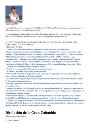 Página siguiente »
La etapa final se inició en Guayaquil el 9 de Octubre de 1820, cuando se destituyeron las autoridades. La
independencia tenía ya un carácter continental.
La Nueva Granada había sellado su libertad en la batalla de Boyacá. Por el sur, Argentina y Chile eran
libres, San Martín había desembarcado en Paracas y se preparaba para entrar a Lima
EL PROYECTO DE LA UNIDAD COLOMBIANA TRASCENDENCIA HISTORICA DEL
PENSAMIENTO BOLIVARIANO
PRIMEROS PASOS
El ideario bolivariano fue plasmado en cada uno de los discursos y proclamas del
Libertador, documentos de consulta obligada a la hora de hablar del proyecto integracionista de
América Latina. Son estos algunos documentos: Manifiesto de Cartagena (1812), Carta de Jamaica
(1815), Independencia de Venezuela con la batalla de Carabobo (1821), Tratado de Liga,
Confederación y Unión Perpetua (1822), Independencia de Ecuador con la Batalla de Pichincha
(1822), Tratado de Amistad y Alianza (1823), Tratado de Unión, Liga y Confederación (1823),
Victoria de la Batalla de Junín (1824), Independencia de Perú con la Batalla de Ayacucho (1824).
El proyecto planteado incluye los siguientes puntos:
1. Sentar las bases para la confederación hispanoamericana.
2. Concertar pactos de protección y defensa mutuas.
3. Observar la doctrina del utipossidetisjuris (como posees seguirás poseyendo), que se aplicó en
cada Estado en los inicios de la Independencia.
4. Levantar barreras para impedir que se repitiese la colonización que antes desarrollaron Estados
de Europa en tierras americanas.
5. Impedir, igualmente, que esas u otras naciones se inmiscuyesen en los asuntos domésticos de las
nuevas Repúblicas.
Este proyecto fracasó y el Libertador se afanó por salvar la unidad Gran Colombiana, empresa que
más adelante también fracasó debido a los intereses particulares de la dirigencias y las oligarquías de
los países que la conformaban.
Posteriormente hubo una serie de intentos de convocatorias y reuniones diplomáticas y jurídicas
desde 1889 hasta 1954 que dieron paso a la creación de grupos de integración en el continente.
El primer paso después de todas las conferencias panamericanas fue la creación de la Comunidad del
Caribe (CARICOM); después de la formación de este esquema de integración regional comenzaron a
fluir en distintos centros del continente hispanoamericano.
Disolución de la Gran Colombia
Saltar a: navegación, buscar
La Gran Colombia
 