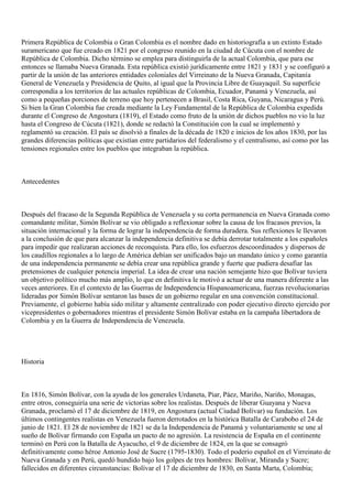 Primera República de Colombia o Gran Colombia es el nombre dado en historiografía a un extinto Estado
suramericano que fue creado en 1821 por el congreso reunido en la ciudad de Cúcuta con el nombre de
República de Colombia. Dicho término se emplea para distinguirla de la actual Colombia, que para ese
entonces se llamaba Nueva Granada. Esta república existió jurídicamente entre 1821 y 1831 y se configuró a
partir de la unión de las anteriores entidades coloniales del Virreinato de la Nueva Granada, Capitanía
General de Venezuela y Presidencia de Quito, al igual que la Provincia Libre de Guayaquil. Su superficie
correspondía a los territorios de las actuales repúblicas de Colombia, Ecuador, Panamá y Venezuela, así
como a pequeñas porciones de terreno que hoy pertenecen a Brasil, Costa Rica, Guyana, Nicaragua y Perú.
Si bien la Gran Colombia fue creada mediante la Ley Fundamental de la República de Colombia expedida
durante el Congreso de Angostura (1819), el Estado como fruto de la unión de dichos pueblos no vio la luz
hasta el Congreso de Cúcuta (1821), donde se redactó la Constitución con la cual se implementó y
reglamentó su creación. El país se disolvió a finales de la década de 1820 e inicios de los años 1830, por las
grandes diferencias políticas que existían entre partidarios del federalismo y el centralismo, así como por las
tensiones regionales entre los pueblos que integraban la república.
Antecedentes
Después del fracaso de la Segunda República de Venezuela y su corta permanencia en Nueva Granada como
comandante militar, Simón Bolívar se vio obligado a reflexionar sobre la causa de los fracasos previos, la
situación internacional y la forma de lograr la independencia de forma duradera. Sus reflexiones le llevaron
a la conclusión de que para alcanzar la independencia definitiva se debía derrotar totalmente a los españoles
para impedir que realizaran acciones de reconquista. Para ello, los esfuerzos descoordinados y dispersos de
los caudillos regionales a lo largo de América debían ser unificados bajo un mandato único y como garantía
de una independencia permanente se debía crear una república grande y fuerte que pudiera desafiar las
pretensiones de cualquier potencia imperial. La idea de crear una nación semejante hizo que Bolívar tuviera
un objetivo político mucho más amplio, lo que en definitiva le motivó a actuar de una manera diferente a las
veces anteriores. En el contexto de las Guerras de Independencia Hispanoamericana, fuerzas revolucionarias
lideradas por Simón Bolívar sentaron las bases de un gobierno regular en una convención constitucional.
Previamente, el gobierno había sido militar y altamente centralizado con poder ejecutivo directo ejercido por
vicepresidentes o gobernadores mientras el presidente Simón Bolívar estaba en la campaña libertadora de
Colombia y en la Guerra de Independencia de Venezuela.
Historia
En 1816, Simón Bolívar, con la ayuda de los generales Urdaneta, Piar, Páez, Mariño, Nariño, Monagas,
entre otros, conseguiría una serie de victorias sobre los realistas. Después de liberar Guayana y Nueva
Granada, proclamó el 17 de diciembre de 1819, en Angostura (actual Ciudad Bolívar) su fundación. Los
últimos contingentes realistas en Venezuela fueron derrotados en la histórica Batalla de Carabobo el 24 de
junio de 1821. El 28 de noviembre de 1821 se da la Independencia de Panamá y voluntariamente se une al
sueño de Bolívar firmando con España un pacto de no agresión. La resistencia de España en el continente
terminó en Perú con la Batalla de Ayacucho, el 9 de diciembre de 1824, en la que se consagró
definitivamente como héroe Antonio José de Sucre (1795-1830). Todo el poderío español en el Virreinato de
Nueva Granada y en Perú, quedó hundido bajo los golpes de tres hombres: Bolívar, Miranda y Sucre;
fallecidos en diferentes circunstancias: Bolívar el 17 de diciembre de 1830, en Santa Marta, Colombia;
 