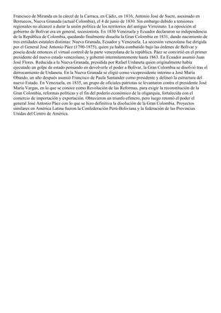 Francisco de Miranda en la cárcel de la Carraca, en Cádiz, en 1816; Antonio José de Sucre, asesinado en
Berruecos, Nueva Granada (actual Colombia), el 4 de junio de 1830. Sin embargo debido a tensiones
regionales no alcanzó a durar la unión política de los territorios del antiguo Virreinato. La oposición al
gobierno de Bolívar era en general, secesionista. En 1830 Venezuela y Ecuador declararon su independencia
de la República de Colombia, quedando finalmente disuelta la Gran Colombia en 1831, dando nacimiento de
tres entidades estatales distintas: Nueva Granada, Ecuador y Venezuela. La secesión venezolana fue dirigida
por el General José Antonio Páez (1790-1875), quien ya había combatido bajo las órdenes de Bolívar y
poseía desde entonces el virtual control de la parte venezolana de la república. Páez se convirtió en el primer
presidente del nuevo estado venezolano, y gobernó intermitentemente hasta 1863. En Ecuador asumió Juan
José Flores. Reducida a la Nueva Granada, presidida por Rafael Urdaneta quien originalmente había
ejecutado un golpe de estado pensando en devolverle el poder a Bolívar, la Gran Colombia se disolvió tras el
derrocamiento de Urdaneta. En la Nueva Granada se eligió como vicepresidente interino a José María
Obando, un año después asumió Francisco de Paula Santander como presidente y delineó la estructura del
nuevo Estado. En Venezuela, en 1835, un grupo de oficiales patriotas se levantaron contra el presidente José
María Vargas, en lo que se conoce como Revolución de las Reformas, para exigir la reconstitución de la
Gran Colombia, reformas políticas y el fin del poderío económico de la oligarquía, fortalecida con el
comercio de importación y exportación. Obtuvieron un triunfo efímero, pero luego retomó el poder el
general José Antonio Páez con lo que se hizo definitiva la disolución de la Gran Colombia. Proyectos
similares en América Latina fueron la Confederación Perú-Boliviana y la federación de las Provincias
Unidas del Centro de América.
 