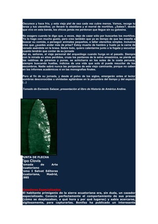 Oscurece y hace frío, y esta vieja piel de oso cada vez cubre menos. Vamos, recoge tu
lanza y tus utensilios; yo llevaré la obsidiana y el morral de mortiños. ¿Sabes?, desde
que vivo en esta banda, los chicos jamás me perdonan que llegue sin su golosina.
No exagero cuando te digo que, a veces, dejo de cazar sólo por buscarles los mortiños.
Yo lo hago con mucho gusto, pero creo también que ya es tiempo de que les enseñe a
buscar su comida, a perseguir animales pequeños, a tallar utensilios simples. Inclusive
creo que ¿puedes andar más de prisa? Estoy muerto de hambre y huelo ya la carne de
venado asándote en la brasa. Sobre todo, quiero calentarme junto a la fogata y escuchar
cuanto tendrán que contar de su jornada
Así es, señores, el viaje personal del arqueólogo cuando hurga en el pasado. Siempre
con la mirada en años perdidos, cruza los pantanos de la selva amazónica, se pierde en
las neblinas de páramos y punas, se achicharra en los soles de la costa peruana,
siempre buscando huellas, indicios de una vida que solo él puede resucitar de los
escombros. Nadie sabrá nunca las peripecias de este viejo caminante, porque no caben
en los informes académicos ni en las monografías finales.
Pero al fin de su jornada, y desde el polvo de los siglos, emergerán antes el lector
sombras desconocidas u olvidadas agitándose en la penumbra del tiempo y del espacio
(...)
Tomado de Esrnesto Salazar, presentación al libro de Historia de América Andina.
PUNTA DE FLECHA
Tipo Clovis
Tomada de Arte
Ecuatoriano
Tomo I Salvat Editores
Ecuatoriana, Madrid,
1985
Cazadores Especializados
El habitante primigenio de la sierra ecuatoriana era, sin duda, un cazador
especializado. Conocía perfectamente el comportamiento de sus presas
(cómo se desplazaban, a qué hora y por qué lugares) y sabía acercarse,
sigilosamente, para capturarlas. Bonifaz ha publicado un interesante
 