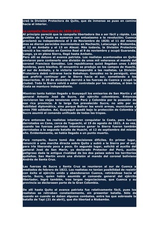 creó la División Protectora de Quito, que de inmenso se puso en camino
hacia el interior.
La campaña libertadora de 1820-1822
Al principio pareció que la campaña libertadora iba a ser fácil y rápida. Los
pueblos de la Costa se sumaron con entusiasmo a la revolución; Cuenca
proclamó su independencia el 3 de Noviembre de 1820; el 11 del mismo
mes se dieron parecidos movimientos en Machachi, Latacunga y Riobamba,
el 12 en Ambato y el 13 en Alausí. Más todavía, la División Protectora
venció a los realistas en Camino Real el 9 de noviembre y ocupó Guaranda.
Luego, ya en plena Sierra, llegó hasta Ambato.
Pero allí se detuvo el avance patriota. Los realistas acantonados en Quito
enviaron para contenerlo una división de unos mil veteranos al mando del
coronel Francisco González. Los republicanos quizá llegaban unos 1.800
hombres, pero bisoños. El encuentro se produjo en los campos de Huachi,
al sur de Ambato, y la victoria correspondió a las realistas. La División
Protectora debió retirarse hacia Babahoyo. González no la persiguió, sino
que prefirió continuar por la Sierra hacia el sur, sometiendo a los
insurrectos. El 20 de diciembre derrotó a las fuerzas de Cuenca y ocupó la
ciudad. Toda la Sierra volvió a estar controlada por los realistas, si bien la
Costa se mantuvo independiente.
Mientras tanto habían llegado a Guayaquil los emisarios de San Martín y el
general Antonio José de Sucre, del ejército colombiano. Entonces
revivieron las viejas tensiones entre Perú y Colombia por la posesión de
esa rica provincia. A la larga fue prevalecido Sucre, no sólo por su
habilidad diplomática, sino porque Bolívar les envió armas, municiones y
unos 700 soldados. Así, Guayaquil quedó bajo la protección de Colombia y
Sucre asumió el comando unificado de todas las tropas.
Para entonces los realistas intentaron conquistar la Costa, pero fueron
derrotados en Cone, cerca de Yuguachi, el 19 de agosto de 1821. A su vez,
cuando las fuerzas patriotas intentaron ganar la Sierra fueron también
derrotadas a la segunda batalla de Huachi, el 12 de septiembre del mismo
año. Evidentemente, se había llegado a un punto muerto.
Para romperlo, Sucre tomó dos decisiones difíciles. En primer lugar,
renunció a una marcha directa sobre Quito y subió a la Sierra por el sur,
para irla liberando poco a poco. En segundo lugar, solicitó el auxilio del
general José de San Marín, ya declarado Protector del Perú, auxilio
peligroso dada la antigua rivalidad de los dos países sobre los territorios
quiteños. San Martín envió una división al mando del coronel boliviano
Andrés de Santa Cruz.
Las fuerzas de Sucre y Santa Cruz se reunieron al sur de Cuenca a
mediados de febrero de 1822. Los realistas no tenían posibilidad de resistir
con éxito al ejército unido y abandonaron Cuenca, retirándose hacia el
norte. Sucre, quien había asumido al comando general del ejército
libertador, logró también, tras largas negociaciones, que Cuenca y su
provincia se declarasen parte de la Gran Colombia.
De allí hasta Quito el avance patriota fue relativamente fácil, pues los
realistas se retiraban constantemente, sin presentar batalla. Sólo de
cuando en cuando se daban algunos combates, entre los que sobresale la
batalla de Tapi (21 de abril), que dio libertad a Riobamba.
 