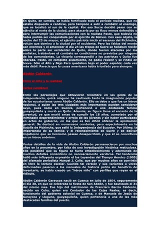 En Quito, en cambio, se había fortificado todo el período realista, que no
estaba dispuesto a rendirse, pero tampoco a salir a combatir al enemigo,
que se localizó al sur de la capital. Por eso Sucre decidió pasar con su
ejército al norte de la ciudad, para atacarla por su flaco menos defendido y
para interrumpir las comunicaciones con la realista Pasto, que todavía no
había podido ser conquistada por el ejército de Bolívar. Con eses objeto, la
noche del 23 de mayor, el ejército patriota inició el ascenso del Pichincha,
volcán que domina a la ciudad por el occidente. Pero las faldas del monte
son enormes y el amanecer el día 24 las tropas de Sucre se hallaban recién
sobre la parte sur occidental de Quito, donde fueron atacadas por los
realistas, trabándose el combate en condiciones no previstas por ninguno
de los comandantes. La victoria correspondió a los patriotas y Quito fue
liberada. Pasto, en completo aislamiento, no podía resistir y se rindió en
breve. Sólo el Alto y Bajo Perú quedaban bajo el poder español, cada vez
más débil. Parecía que la causa americana había triunfado para siempre.
Abdón Calderón
Entre el mito y la realidad
Carlos Landázuri
Entre los personajes que obtuvieron renombre en las gesta de la
independencia, quizá ninguno ha cautivado tanto la imaginación popular
de los ecuatorianos como Abdón Calderón. Ello se debe a que fue un héroe
nacional, a quien las tres ciudades más importantes pueden considerar
suyo, pues nació en Cuenca, perteneció a una destacada familia
guayaquileña y murió en Quito. Además, su figura tiene el encanto de la
juventud, ya que murió antes de cumplir los 18 años, aureolado por el
inimitable desprendimiento y arrojo de los jóvenes y sin haber participado
en actos de gobierno, en los que es tan difícil obtener la aprobación
general. Se destacó en numerosos combates, pero especialmente en la
Batalla de Pichincha, que selló la Independencia del Ecuador. Por último, la
importancia de su familia y el reconocimiento de Sucre y de Bolívar
impidieron que su heroísmo pasase desapercibido y que él se convirtiera
en un héroe anónimo.
Varios detalles de la vida de Abdón Calderón permanecieron por muchos
años en la penumbra, por falta de una investigación histórica meticulosa.
Ello posibilitó que su figura se fuera embellecimiento y adornando de
muchos detalles románticos no necesariamente verídicos. Tal tendencia
halló más influyente expresión el las Leyendas del Tiempo Heroico (1905)
del afamado periodista Manuel J. Calle, que por muchos años se convirtió
en libro la lectura escolar. Cuando tal versión y sus variantes a veces
deformadas pasaron a los manuales de historia patria sin beneficio de
inventario, se había creado un "héroe niño" con perfiles que rayan en el
ridículo.
Abdón Calderón Garaycoa nació en Cuenca en julio de 1804, seguramente
el día 30, en que se celebraba la fiesta de San Abdón, y fue bautizado el 31
del mismo mes. Fue hijo del matrimonio de Francisco García Calderón,
nacido en Cuba, quien era Contador de las Cajas Reales, es decir,
funcionario del gobierno colonial en Cuenca, y de Manuela de Jesús de
Garaycoa y Llaguno, guayaquileña, quien pertenecía a una de las más
destacadas familias del puerto.
 