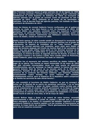 Don Francisco Calderón apoyó el golpe patriota del 10 de Agosto de 1809,
por lo que fue apresado y enviado a Guayaquil y luego a Quito. Libertado al
establecerse la Junta Superior de Gobierno de 1810, se incorporó al
ejército patriota con el grado de coronel. Como tal participó en oda la
campaña de 1810 1812, militando en el bando de las sanchistas o
radicales. Tras la derrota final del ejército patriota, fue fusilado en Ibarra
el primero de diciembre de 1812.
Como los bienes de coronel Calderón fueron confiscados por el gobierno
realista, su viuda y sus hijos fueron a vivir en Guayaquil en 1813. Allí
continuó Abdón sus estudios, contando entre sus maestros a Vicente
Rocafuerte, su pariente lejano, futuro presidente del Ecuador, quien en
1842 habría de contraer matrimonio con Baltasara Calderón, hermana
menor de Abdón, nacida en Cuenca en 1806.
Abdón tenía apenas 16 años cuando estalló en Guayaquil la revolución del
9 de Octubre de 1820 y él se incorporó al ejército patriota con el grado de
subteniente. Se destacó de inmediato por su "valor heroico", según
palabras del coronel patriota Luis Urdaneta, quien pidió para Abdón el
grado de teniente después del triunfo de Camino Real (9 de noviembre de
1820). Con ese grado militar tomó parte en los diversas acciones de la
campaña libertadora de 1820-1822: la primera derrota de Huachi, la de
Tanizagua, la victoria de Cone, la segunda derrota de Huachi, el avance de
Guayaquil a Cuenca y de Cuenca a Quito. Para cuando peleó en Pichincha,
Abdón Calderón, pese a su juventud, era todo un veterano.
Pichincha fue el escenario del máximo sacrificio de Abdón Calderón, el
lugar de su gloria. Sus hechos en aquel memorable 24 de mayo de 1822
han sido narrados innumerables veces con toda suerte de adjetivos
grandilocuentes, que sin embargo no logran superar la fuerza del propio
general Antonio José de Sucre en su escueto parte de la Batalla de
Pichincha, fechado el 28 de mayo del aquel año: " hago una particular
memoria de la conducta del teniente Calderón, que habiendo recibido
sucesivamente cuatro heridas, no quiso retirarse del combate.
Probablemente morirá, pero el Gobierno de la República sabrá compensar
a la familia los servicios de este oficial heroico".
En eso consistió el heroísmo de Abdón Calderón: en que se consagró a
luchar por la libertad de su patria sin escatimar sacrificios. Y en su hora
suprema, en Pichincha, a pesar de haber recibido cuatro heridas que al
final le ocasionarían la muerte, prefirió permanecer en la línea de fuego,
alentando a los suyos para que dieran también su máximo esfuerzo y
consiguieran la victoria. Al terminar el combate fue trasladado a la ciudad,
donde murió al cabo de cinco días, el 29 de mayo de 1822.
Cuando Bolívar llegó a Quito y se enteró de estos hechos, ascendió
póstumamente a Calderón al grado de capitán y decretó que su sueldo
fuera entregado a su madre. La compañía del batallón Yaguachi a la que
perteneció Calderón no tendría capitán y en las revistas, al mencionarse su
nombre, la tropa habría de contestar: "Murió gloriosamente en Pichincha,
pero vive en nuestros corazones".
 