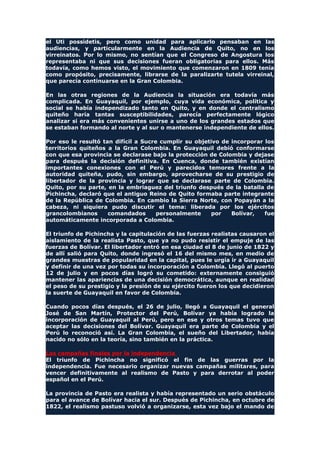 el Uti possidetis, pero como unidad para aplicarlo pensaban en las
audiencias, y particularmente en la Audiencia de Quito, no en los
virreinatos. Por lo mismo, no sentían que el Congreso de Angostura los
representaba ni que sus decisiones fueran obligatorias para ellos. Más
todavía, como hemos visto, el movimiento que comenzaron en 1809 tenía
como propósito, precisamente, librarse de la paralizarte tutela virreinal,
que parecía continuarse en la Gran Colombia.
En las otras regiones de la Audiencia la situación era todavía más
complicada. En Guayaquil, por ejemplo, cuya vida económica, política y
social se había independizado tanto en Quito, y en donde el centralismo
quiteño haría tantas susceptibilidades, parecía perfectamente lógico
analizar si era más convenientes unirse a uno de los grandes estados que
se estaban formando al norte y al sur o mantenerse independiente de ellos.
Por eso le resultó tan difícil a Sucre cumplir su objetivo de incorporar los
territorios quiteños a la Gran Colombia. En Guayaquil debió conformarse
con que esa provincia se declarase bajo la protección de Colombia y dejase
para después la decisión definitiva. En Cuenca, donde también existían
importantes conexiones con el Perú y parecidos temores frente a la
autoridad quiteña, pudo, sin embargo, aprovecharse de su prestigio de
libertador de la provincia y lograr que se declarase parte de Colombia.
Quito, por su parte, en la embriaguez del triunfo después de la batalla de
Pichincha, declaró que el antiguo Reino de Quito formaba parte integrante
de la República de Colombia. En cambio la Sierra Norte, con Popayán a la
cabeza, ni siquiera pudo discutir el tema: liberada por los ejércitos
grancolombianos comandados personalmente por Bolívar, fue
automáticamente incorporada a Colombia.
El triunfo de Pichincha y la capitulación de las fuerzas realistas causaron el
aislamiento de la realista Pasto, que ya no pudo resistir el empuje de las
fuerzas de Bolívar. El libertador entró en esa ciudad el 8 de junio de 1822 y
de allí salió para Quito, donde ingresó el 16 del mismo mes, en medio de
grandes muestras de popularidad en la capital, pues le urgía ir a Guayaquil
y definir de una vez por todas su incorporación a Colombia. Llegó al puerto
12 de julio y en pocos días logró su cometido: externamente consiguió
mantener las apariencias de una decisión democrática, aunque en realidad
el peso de su prestigio y la presión de su ejército fueron los que decidieron
la suerte de Guayaquil en favor de Colombia.
Cuando pocos días después, el 26 de julio, llegó a Guayaquil el general
José de San Martín, Protector del Perú, Bolívar ya había logrado la
incorporación de Guayaquil al Perú, pero en ese y otros temas tuvo que
aceptar las decisiones del Bolívar. Guayaquil era parte de Colombia y el
Perú lo reconoció así. La Gran Colombia, el sueño del Libertador, había
nacido no sólo en la teoría, sino también en la práctica.
Las campañas finales por la independencia
El triunfo de Pichincha no significó el fin de las guerras por la
independencia. Fue necesario organizar nuevas campañas militares, para
vencer definitivamente al realismo de Pasto y para derrotar al poder
español en el Perú.
La provincia de Pasto era realista y había representado un serio obstáculo
para el avance de Bolívar hacia el sur. Después de Pichincha, en octubre de
1822, el realismo pastuso volvió a organizarse, esta vez bajo el mando de
 