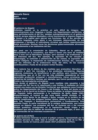 Manuela Sáenz
según
Oswaldo Viteri
Los años colombianos, 1822 1830
El gobierno de Bogotá
Colombia resultó en la práctica un país difícil de integrar. Las
comunicaciones eran riesgosas y lentas. Los Departamento periféricos, y
muy particularmente el del Sur, estaban subrepresentados en el gobierno
central, porque algunos diputados y otros funcionarios ni siquiera llegaban
a tiempo a la capital para ejercer sus funciones. Así, el Sur percibía el
gobierno bogotano como ajeno a sus intereses, desconocedor de sus
problemas y heredero el centralismo virreinal que tantos resentimientos
había provocado. Muchas veces las decisiones gubernamentales alineaban
profundamente a los habitantes del Sur.
Eso pasó con la orientación de Colombia, liberal en lo político y
librecambista en lo económico, que llevó a tomar una serie de medidas
muy a tono con el liberalismo europeo, pero opuesta a las tradiciones y a
los intereses del Sur. Por ejemplo, la supresión de los vínculos y
mayorazgos, la extinción o disminución de los censos, la supresión del
tributo indígena, la imposición de contribuciones directas, etc., chocaron
con los intereses de la aristocracia local, del clero, de los nuevos
contribuyentes y hasta de las propias rentas fiscales.
Pero todavía fue el efecto de las medidas que pretendían liberalizar el
comercio y abrir los mercados a los productos extranjeros. Algunas
regiones costaneras se beneficiaron a esa política, pero muchas zonas
interandinas, que en el Sur era las más pobladas, poseedoras de una
apreciable producción artesanal y manufacturera, vieron arruinarse sus
industrias de textiles y harinas, por ejemplo, que fueron perdiendo terreno
frente a las mercaderías extranjeras.
Pero donde el gobierno de Bogotá tomó medidas más opuestas a los
intereses del Sur fue en lo relacionado a sus límites. A mediados de 1824
expidió una nueva Ley de División Territorial, que establecía como frontera
entre los Departamento del Cauca y del Ecuador la boca del Ancón en el
Pacífico y el río Carchi en la Sierra. Como es sabido, la antigua Gobernación
de Popayán había pertenecido a la Audiencia de Quito desde 1563.
Posteriormente, el control de esa zona había estado dividido, en la
práctica, entre Santa Fe de Bogotá y Quito, aunque en lo jurídico no se
habían modificado los antiguos límites. Ahora, debido a la nueva ley, no
solo Cali, Popayán y Buenaventura pertenecían a Cundinamarca, sino
también Pasto, la parte meridional de la antigua Gobernación, que nunca
estuvo en disputa. Las protestas del Sur no tuvieron eco y los nuevos
límites quedaron consagrados en la legislación, dando origen a un
problema que sólo lo habían de terminar en el presente siglo, si bien con
tal menoscabo de los intereses ecuatorianos.
La guerra con el Perú
A estas tensiones internas se sumó el peligro externo, representado por la
invasión peruana de 1828, bajo el mando del general José de La Mar y
Cortázar, nacido en Cuenca, pero desde 1827 presidente del Perú.
 