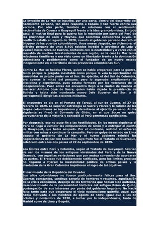 La invasión de La Mar se inscribe, por una parte, dentro del desarrollo del
nacimiento peruano, tan débil respecto a España y tan fuerte contra sus
vecinos. Por otra parte, también se relaciona con el sentimiento
nacionalista de Cuenca y Guayaquil frente a la idea grancolombina. En todo
caso, el motivo final para la guerra fue la retención por parte del Perú de
las provincias de Jaén y Maynas, que Colombia consideraba suyas. El
conflicto estalló en agosto de 1828, cuando el gobierno peruano decretó el
bloqueo de los puertos colombianos. Unos meses después, en diciembre, el
ejército peruano de unos 8.400 solados invadió la provincia de Loja y
avanzó hasta cerca de Cuenca, contando con la neutralidad y a veces con el
respaldo de muchos terratenientes de esa región, en la cual La Mar tenía
relaciones familiares y era visto como un libertador frente a la dominación
colombiana y posiblemente como el fundador de un nuevo estado
independiente en el territorio de las provincias colombianas Sur.
Contra La Mar se hallaba Flores, quien se había preparado para la guerra,
tanto porque la juzgaba inevitable como porque la veía la oportunidad de
consolidar su propio poder en el Sur. Su ejército, el del Sur de Colombia,
era apenas la mitad del peruano, pero lo superaba ampliamente en
disciplina y experiencia, pues estaba formado por los veteranos de la
independencia. Poco antes del encuentro llegó a la ciudad de Cuenca el
mariscal Antonio José de Sucre, quien había dejado la presidencia de
Bolivia y había sido nombrado nuevo Jefe Superior del Sur: a él
correspondió dirigir las acciones militares.
El encuentro se dio en el Portete de Tarqui, al sur de Cuenca, el 27 de
febrero de 1829. La superior estrategia se Sucre y Flores y la calidad de las
tropas colombianas se impusieron y derrotaron al ejército peruano. Al día
siguiente se firmó el Convenio de Girón, en el que Sucre no quiso
aprovecharse de la victoria y concedió al Perú generosas condiciones.
Por desgracia, eso no puso fin a las hostilidades. En los meses siguiente el
Perú se negó a cumplir las estipulaciones de Girón y a entregar al puerto
de Guayaquil, que había ocupado. Por el contrario, redobló el esfuerzo
militar con miras a continuar la campaña. Pero un golpe de estado en Lima
depuso el gobierno de La Mar y el nuevo gobierno reinició las
negociaciones de paz con Colombia, cuyo fruto fue el Tratado de Guayaquil,
celebrado entre los dos países el 22 de septiembre de 1829.
Los límites entre Perú y Colombia, según el Tratado de Guayaquil, habrían
de ser los mismos de los antiguos virreinatos del Perú y de la Nueva
Granada, con aquellas variaciones que por mutua conveniencia acordaran
las partes. El Tratado fue debidamente ratificado, pero los límites precisos
no llegaron a fijarse: la inestabilidad política de ambos países y la
disolución de la Gran Colombia impidieron el logro de tal objetivo.
El nacimiento de la República del Ecuador
Los años colombianos no fueron particularmente felices para el Sur.
Guerras constantes, continua sangría de hombres y recursos, agudización
de la crisis económica, despojo de los territorios que habían sido quiteños,
desconocimiento de la personalidad histórica del antiguo Reino de Quito,
postergación de sus intereses por parte del gobierno bogotano No hacía
falta tanto para que despertara el viejo nacionalismo quiteño, aquel que
había motivado a los hombres de agosto de 1809, igual que a los de
octubre y noviembre de 1820, a luchar por la independencia, tanto de
Madrid como de Lima y Bogotá.
 