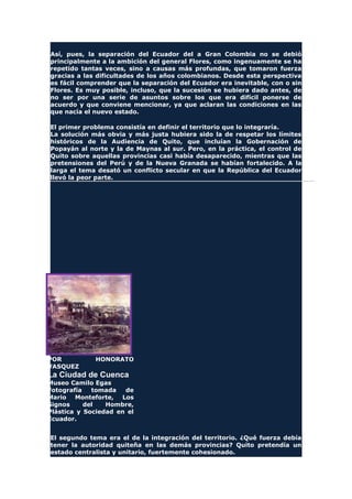 Así, pues, la separación del Ecuador del a Gran Colombia no se debió
principalmente a la ambición del general Flores, como ingenuamente se ha
repetido tantas veces, sino a causas más profundas, que tomaron fuerza
gracias a las dificultades de los años colombianos. Desde esta perspectiva
es fácil comprender que la separación del Ecuador era inevitable, con o sin
Flores. Es muy posible, incluso, que la sucesión se hubiera dado antes, de
no ser por una serie de asuntos sobre los que era difícil ponerse de
acuerdo y que conviene mencionar, ya que aclaran las condiciones en las
que nacía el nuevo estado.
El primer problema consistía en definir el territorio que lo integraría.
La solución más obvia y más justa hubiera sido la de respetar los límites
históricos de la Audiencia de Quito, que incluían la Gobernación de
Popayán al norte y la de Maynas al sur. Pero, en la práctica, el control de
Quito sobre aquellas provincias casi había desaparecido, mientras que las
pretensiones del Perú y de la Nueva Granada se habían fortalecido. A la
larga el tema desató un conflicto secular en que la República del Ecuador
llevó la peor parte.
POR HONORATO
VASQUEZ
La Ciudad de Cuenca
Museo Camilo Egas
Fotografía tomada de
Mario Monteforte, Los
Signos del Hombre,
Plástica y Sociedad en el
Ecuador.
El segundo tema era el de la integración del territorio. ¿Qué fuerza debía
tener la autoridad quiteña en las demás provincias? Quito pretendía un
estado centralista y unitario, fuertemente cohesionado.
 