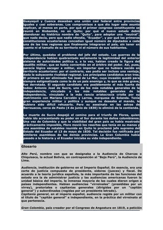 Guayaquil y Cuenca deseaban una unión casi federal entre provincias
iguales y casi soberanas. Los compromisos a que dio lugar este asunto
explican, al menos en parte, por qué el primer congreso constituyente se
reunió en Riobamba, no en Quito; por qué el nuevo estado debió
abandonar su histórico nombre de "Quito", para adoptar una "neutral",
que nada decía, pero que nadie ofendía, "Ecuador", y por qué las primeras
constituciones ecuatorianas concedían igual número de diputados a cada
una de las tres regiones que finalmente integraron el país, sin tener en
cuenta ni el tamaño de su territorio ni el número de sus habitantes.
Por último, quedaba el problema del jefe del estado. Las guerras de la
independencia habían quebrantado seriamente la legitimidad del anterior
sistema de autoridades política y, a la vez, habían creado la figura del
caudillo militar, que se había convertido en el árbitro del poder. Así, pues,
parecía lógico escoger a militar, sin importar que no hubiera nacido en
territorio ecuatoriano: por el contrario, eso podía ser incluso una ventaja,
dada la subyacente rivalidad regional. Los principales candidatos eran tres.
El primero en ser eliminado fue José de La Mar, cuya invasión quedó para
siempre estigmatizada como la de un país enemigo y, lo que es más grave,
fue derrotada. El segundo candidato era posiblemente el más fuerte de
todos: Antonio José de Sucre, uno de los más notables generales de la
independencia, vinculado a los más notables generales de la
independencia, vinculado a la más rancia aristocracia criolla por su
matrimonio con Mariana Carcelén y Larrea, marquesa de Solanda. Tenía
gran experiencia militar y política y aunque no deseaba el mando, le
hubiera sido difícil rehusarlo. Pero su asesinato en las selvas de
Berreuecos, cerca de Pasto (4 de junio de 1830) lo eliminó de la contienda.
La muerte de Sucre despejó el camino para el triunfo de Flores, quien
había ido acrecentando su poder en el Sur durante los daños colombianos.
Una vez de Colombia y que la viabilidad del gran país se había mostrado
prácticamente imposible, Flore movió los resortes que tenía en su manos y
una asamblea de notables reunida en Quito lo proclamó jefe supremo del
Estado del Ecuador el 13 de mayo de 1830. Tal decisión fue ratificada por
similares asambleas de las demás provincias. La Gran Colombia había
pasado a la historia y el Ecuador iniciaba su vida independiente.
Glosario
Alto Perú, nombre con que se designaba a la Audiencia de Charcas o
Chiquisaca, la actual Bolivia, en contraposición al "Bajo Perú", la Audiencia de
Lima.
Audiencia, institución de gobierno en el Imperio Español. En esencia, era una
corte de justicia compuesta de presidente, oidores (jueces) y fiscal. De
acuerdo a la teoría jurídica española, la más importante de las funciones del
estado era la de administrar justicia y las audiencias americanas fueron la
unidad básica del imperio, la inmensa mayoría de las cuales dieron origen a
países independientes. Habían audiencias "virreinales" (presididas por un
virrey), pretoriales o capitanías generales (dirigidas por un "capitán
general") y subordinadas (regidas por un presidente letrado).
Capitanía general, en el imperio español, audiencia regida por un militar con
el título de "capitán general" e independiente, en la práctica del virreinato al
que pertenecía.
Gran Colombia, país creador por el Congreso de Angostura en 1819, a petición
 