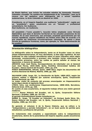 de Simón Bolívar, que incluía los actuales estados de Venezuela, Panamá,
Colombia y Ecuador. Su nombre era simplemente el de "Colombia", peor se la
conoce con tal apelativo para distinguirla del a actual república
sudamericana. La Gran Colombia se disolvió en 1830.
Presidencia, en el Imperio Español, una audiencia "subordinada", regida por
un "presidente", quien usualmente era un "letrado" o profesional
universitario. Ver Audiencia.
Real Audiencia, ver Audiencia.
Uti possidetis ("como poseéis"), locución latina empleada como fórmula
diplomática que basa el derecho territorial en las actuales posesiones de los
estados. En el caso americano, ese principio, aceptado generalmente por las
nuevas repúblicas, supone establecer los límites entre ellas de acuerdo a lo
que poseían las anteriores circunscripciones coloniales. Se opone a otras
formas de establecer fronteras, como, por ejemplo, la "libre determinación de
los pueblos".
Orientación bibliográfica
La bibliografía sobre la independencia, tanto en el Ecuador como en otros
países hispanoamericanos, en muy abundante, si bien algo repetitiva. Se han
publicado no sólo trabajos secundarios sobre el tema (estudios sobre algún
personaje, acontecimiento o proceso) sino también varias colecciones de
documentos primarios, entre las cuales se podría señalar al menos las
siguientes, a manera de ejemplos:
ARCHIVO Juan José Flores, Correspondencia de Libertador con el General
Juan José Flores, 1825-1830, Quito, Pontifica Universidad Católica del
Ecuador / Banco Central del Ecuador, 1997, pp. 579.
PONCE RIBADENEIRA, Alfredo, Quito: 1809-1812, según los documentos del
Archivo Nacional de Madrid, Madrid, 1960, pp. 299.
SALVADOR LARA, Jorge, Ed., La Revolución de Quito, 1809-1822, según los
primero relatos e historias por autores extranjeros, Quito, Corporación
Editora Nacional, pp. 486.
La mejor visión de conjunto del proceso emancipador en hispanoamérica
quizá sigue siendo el siguiente libro:
LYNCH, John, Las revoluciones hispanoamericanas, 1808-1826, Barcelona,
Editorial Ariel, 1976, pp. 430.
En cuanto al caso ecuatoriano, el siguiente trabajo ofrece una visión general
moderna:
--------- Nueva Historia del Ecuador, vol. 6, Quito, Corporación Editora
Nacional / Grijalbo, 1989, pp. 79-126.
El período Grancolombiano puede consultarse en:
NUÑEZ S., Jorge, "El Ecuador en Colombia", en Enrique Ayala Mora, Ed.,
Nueva Historia del Ecuador, vol. 6, Quito, Corporación Editora Nacional /
Grijalbo, 1989, pp. 211-261.
En general, el volumen 6 de la Nueva Historia, que se refiere a la
"Independencia y período Colombiano", en un buen punto de partida para
estudiantes y profesores del período.
Un tratamiento más completo y especializado sobre la independencia
ecuatoriana, dentro de la panorámica del imperio español, puede encontrarse
en:
 