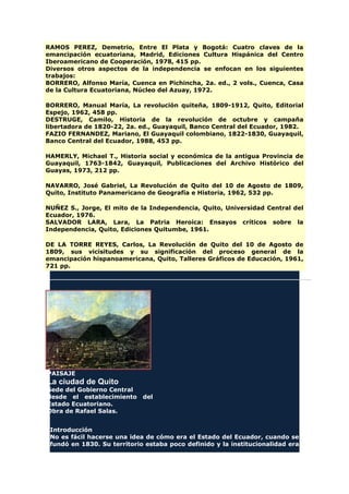 RAMOS PEREZ, Demetrio, Entre El Plata y Bogotá: Cuatro claves de la
emancipación ecuatoriana, Madrid, Ediciones Cultura Hispánica del Centro
Iberoamericano de Cooperación, 1978, 415 pp.
Diversos otros aspectos de la independencia se enfocan en los siguientes
trabajos:
BORRERO, Alfonso María, Cuenca en Pichincha, 2a. ed., 2 vols., Cuenca, Casa
de la Cultura Ecuatoriana, Núcleo del Azuay, 1972.
BORRERO, Manual María, La revolución quiteña, 1809-1912, Quito, Editorial
Espejo, 1962, 458 pp.
DESTRUGE, Camilo, Historia de la revolución de octubre y campaña
libertadora de 1820-22, 2a. ed., Guayaquil, Banco Central del Ecuador, 1982.
FAZIO FERNANDEZ, Mariano, El Guayaquil colombiano, 1822-1830, Guayaquil,
Banco Central del Ecuador, 1988, 453 pp.
HAMERLY, Michael T., Historia social y económica de la antigua Provincia de
Guayaquil, 1763-1842, Guayaquil, Publicaciones del Archivo Histórico del
Guayas, 1973, 212 pp.
NAVARRO, José Gabriel, La Revolución de Quito del 10 de Agosto de 1809,
Quito, Instituto Panamericano de Geografía e Historia, 1962, 532 pp.
NUÑEZ S., Jorge, El mito de la Independencia, Quito, Universidad Central del
Ecuador, 1976.
SALVADOR LARA, Lara, La Patria Heroica: Ensayos críticos sobre la
Independencia, Quito, Ediciones Quitumbe, 1961.
DE LA TORRE REYES, Carlos, La Revolución de Quito del 10 de Agosto de
1809, sus vicisitudes y su significación del proceso general de la
emancipación hispanoamericana, Quito, Talleres Gráficos de Educación, 1961,
721 pp.
PAISAJE
La ciudad de Quito
Sede del Gobierno Central
desde el establecimiento del
Estado Ecuatoriano.
Obra de Rafael Salas.
Introducción
No es fácil hacerse una idea de cómo era el Estado del Ecuador, cuando se
fundó en 1830. Su territorio estaba poco definido y la institucionalidad era
 