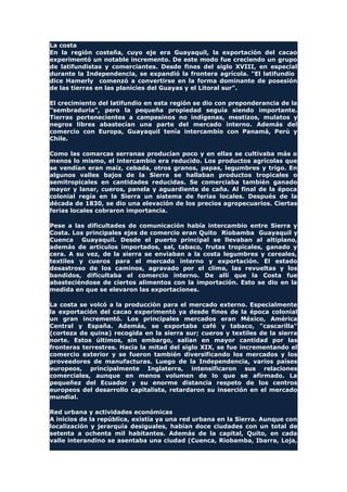 La costa
En la región costeña, cuyo eje era Guayaquil, la exportación del cacao
experimentó un notable incremento. De este modo fue creciendo un grupo
de latifundistas y comerciantes. Desde fines del siglo XVIII, en especial
durante la Independencia, se expandió la frontera agrícola. "El latifundio
dice Hamerly comenzó a convertirse en la forma dominante de posesión
de las tierras en las planicies del Guayas y el Litoral sur".
El crecimiento del latifundio en esta región se dio con preponderancia de la
"sembraduría", pero la pequeña propiedad seguía siendo importante.
Tierras pertenecientes a campesinos no indígenas, mestizos, mulatos y
negros libres abastecían una parte del mercado interno. Además del
comercio con Europa, Guayaquil tenía intercambio con Panamá, Perú y
Chile.
Como las comarcas serranas producían poco y en ellas se cultivaba más o
menos lo mismo, el intercambio era reducido. Los productos agrícolas que
se vendían eran maíz, cebada, otros granos, papas, legumbres y trigo. En
algunos valles bajos de la Sierra se hallaban productos tropicales o
semitropicales en cantidades reducidas. Se comerciaba también ganado
mayor y lanar, cueros, panela y aguardiente de caña. Al final de la época
colonial regía en la Sierra un sistema de ferias locales. Después de la
década de 1830, se dio una elevación de los precios agropecuarios. Ciertas
ferias locales cobraron importancia.
Pese a las dificultades de comunicación había intercambio entre Sierra y
Costa. Los principales ejes de comercio eran Quito Riobamba Guayaquil y
Cuenca Guayaquil. Desde el puerto principal se llevaban al altiplano,
además de artículos importados, sal, tabaco, frutas tropicales, ganado y
cera. A su vez, de la sierra se enviaban a la costa legumbres y cereales,
textiles y cueros para el mercado interno y exportación. El estado
desastroso de los caminos, agravado por el clima, las revueltas y los
bandidos, dificultaba el comercio interno. De allí que la Costa fue
abasteciéndose de ciertos alimentos con la importación. Esto se dio en la
medida en que se elevaron las exportaciones.
La costa se volcó a la producción para el mercado externo. Especialmente
la exportación del cacao experimentó ya desde fines de la época colonial
un gran incrementó. Los principales mercados eran México, América
Central y España. Además, se exportaba café y tabaco, "cascarilla"
(corteza de quina) recogida en la sierra sur; cueros y textiles de la sierra
norte. Estos últimos, sin embargo, salían en mayor cantidad por las
fronteras terrestres. Hacia la mitad del siglo XIX, se fue incrementando el
comercio exterior y se fueron también diversificando los mercados y los
proveedores de manufacturas. Luego de la Independencia, varios países
europeos, principalmente Inglaterra, intensificaron sus relaciones
comerciales, aunque en menos volumen de lo que se afirmado. La
pequeñez del Ecuador y su enorme distancia respeto de los centros
europeos del desarrollo capitalista, retardaron su inserción en el mercado
mundial.
Red urbana y actividades económicas
A inicios de la república, existía ya una red urbana en la Sierra. Aunque con
localización y jerarquía desiguales, habían doce ciudades con un total de
setenta a ochenta mil habitantes. Además de la capital, Quito, en cada
valle interandino se asentaba una ciudad (Cuenca, Riobamba, Ibarra, Loja,
 