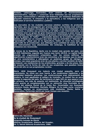 Ambato, Latacunga, Guaranda). Eran centros de funcionamiento
administrativo, religioso y comercial. Eran habitadas por los propietarios
agrícolas, comerciantes y oficiales del Gobierno, por mestizos dedicados al
pequeño comercio, la artesanía y la agricultura, y los indígenas que se
dedicaban al servicio doméstico y público.
Los mercados de las ciudades serranas estaban surtidos de productos
agrícolas, que se conseguían por precios bajos. Las tiendas eran activas.
Los artesanos estaban vinculados por "clientela" a los terratenientes y los
conventos, y vendían sus productos en el taller o por intermediarios. Los
artesanos eran un grupo de gran importancia económica y peso social en
las ciudades. Estaban organizadas en gremios, controlados por los cabildos
y por la Iglesia. El "taller" , organizado dentro de la tradición artesana,
estaba dirigido por un maestro que tenía bajo su autoridad a "oficiales" y
"aprendices". Igual que en la agricultura, había un nivel muy bajo de
desarrollo de la producción, que utilizaba gran cantidad de mano de obra
con instrumentos muy elementales. Sin embargo, la habilidad de los
artesanos era reconocida.
A inicios de la República, Quito era la ciudad más grande del país, con
24.939 habitantes, seguida por Cuenca que tenía 18.919. La capital había
crecido sin organización urbanística. Casi los únicos edificios de
significación arquitectónica eran los conventos y las iglesias, que le daban
un aire característico y albergaban un poderoso grupo de clérigos y
monjas. Las casas populares eran de una planta y servían también de taller
artesanal. Las residencias de los aristócratas, grandes y de dos pisos, iban
de acuerdo con la forma de vida de sus ocupantes, que pasaban buena
parte del año en sus propiedades rurales.
Hacia 1830 Guayaquil era todavía una ciudad pequeña, pero en
crecimiento. Su clima era muy fuerte y las condiciones higiénicas y de
salubridad bastante precarias. Las construcciones eran básicamente de
madera, lo cual agudizaba el peligro de incendio. La ciudad fue en poco
tiempo la segunda del país. No terminaría el siglo XIX sin que pasara a ser
la primera, con más de sesenta mil habitantes. Su situación privilegiada
como puerto se complementaba con su ubicación muy favorable en el
centro del sistema fluvial de la Costa Sur. Conectadas con Guayaquil
crecieron Daule, Babahoyo, Machala, Milagro. En la costa norte, crecieron
también, aunque en proporciones más modestas, Manta, Bahía y
Esmeraldas, Portoviejo sufrió por largo tiempo una recesión.
VISTA DEL MALECON
De la ciudad de Guayaquil
Fotografía tomada de Salvat
Editores Ecuatoriana, Historia del Ecuador,
Vol. 5, Salvat Editores Ecuatoriana, 1989.
 