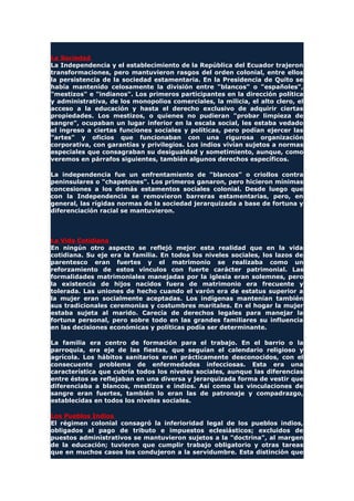 La Sociedad
La Independencia y el establecimiento de la República del Ecuador trajeron
transformaciones, pero mantuvieron rasgos del orden colonial, entre ellos
la persistencia de la sociedad estamentaria. En la Presidencia de Quito se
había mantenido celosamente la división entre "blancos" o "españoles",
"mestizos" e "indianos". Los primeros participantes en la dirección política
y administrativa, de los monopolios comerciales, la milicia, el alto clero, el
acceso a la educación y hasta el derecho exclusivo de adquirir ciertas
propiedades. Los mestizos, o quienes no pudieran "probar limpieza de
sangre", ocupaban un lugar inferior en la escala social, les estaba vedado
el ingreso a ciertas funciones sociales y políticas, pero podían ejercer las
"artes" y oficios que funcionaban con una rigurosa organización
corporativa, con garantías y privilegios. Los indios vivían sujetos a normas
especiales que consagraban su desigualdad y sometimiento, aunque, como
veremos en párrafos siguientes, también algunos derechos específicos.
La independencia fue un enfrentamiento de "blancos" o criollos contra
peninsulares o "chapetones". Los primeros ganaron, pero hicieron mínimas
concesiones a los demás estamentos sociales colonial. Desde luego que
con la Independencia se removieron barreras estamentarias, pero, en
general, las rígidas normas de la sociedad jerarquizada a base de fortuna y
diferenciación racial se mantuvieron.
La Vida Cotidiana
En ningún otro aspecto se reflejó mejor esta realidad que en la vida
cotidiana. Su eje era la familia. En todos los niveles sociales, los lazos de
parentesco eran fuertes y el matrimonio se realizaba como un
reforzamiento de estos vínculos con fuerte carácter patrimonial. Las
formalidades matrimoniales manejadas por la iglesia eran solemnes, pero
la existencia de hijos nacidos fuera de matrimonio era frecuente y
tolerada. Las uniones de hecho cuando el varón era de estatus superior a
la mujer eran socialmente aceptadas. Los indígenas mantenían también
sus tradicionales ceremonias y costumbres maritales. En el hogar la mujer
estaba sujeta al marido. Carecía de derechos legales para manejar la
fortuna personal, pero sobre todo en las grandes familiares su influencia
en las decisiones económicas y políticas podía ser determinante.
La familia era centro de formación para el trabajo. En el barrio o la
parroquia, era eje de las fiestas, que seguían el calendario religioso y
agrícola. Los hábitos sanitarios eran prácticamente desconocidos, con el
consecuente problema de enfermedades infecciosas. Esta era una
característica que cubría todos los niveles sociales, aunque las diferencias
entre éstos se reflejaban en una diversa y jerarquizada forma de vestir que
diferenciaba a blancos, mestizos e indios. Así como las vinculaciones de
sangre eran fuertes, también lo eran las de patronaje y compadrazgo,
establecidas en todos los niveles sociales.
Los Pueblos Indios
El régimen colonial consagró la inferioridad legal de los pueblos indios,
obligados al pago de tributo e impuestos eclesiásticos; excluidos de
puestos administrativos se mantuvieron sujetos a la "doctrina", al margen
de la educación; tuvieron que cumplir trabajo obligatorio y otras tareas
que en muchos casos los condujeron a la servidumbre. Esta distinción que
 