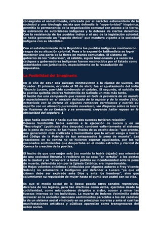 consagraba el sometimiento, reforzada por el carácter estamentario de la
sociedad y una ideología racista que defendía la "superioridad" hispánica,
permitía la permanencia de la organización comunal con acceso a la tierra,
la existencia de autoridades indígenas y la defensa de ciertos derechos.
Con la resistencia de los pueblos indios y el uso de la legislación colonial,
se había generado un "espacio étnico" que mantuvo vigente a la sociedad
indígena con su identidad.
Con el establecimiento de la República los pueblos indígenas mantuvieron
rasgos de su situación colonial. Pese a la expansión latifundista se logró
mantener una parte de la tierra en manos comunales. El sistema de
gobierno de los "naturales", el cabildo, siguió funcionando y a veces los
caciques y gobernadores indígenas fueron reconocidos por el Estado como
autoridades con jurisdicción, especialmente en la recaudación de
impuestos.
La Posibilidad del Imaginario
En el año de 1857 dos sucesos conmovieron a la ciudad de Cuenca, en
Ecuador. El primero, ocurrido el 20 de abril, fue el ajustamiento del indio
Tiburcio Lucero, parricida condenado al cadalso. El segundo, el suicidio de
la poetisa quiteña Dolores Veintimilla de Galindo un mes más tarde.
El hecho fue una campanada que resonó en toda la provincia de mi mando
y especialmente en el corazón delicado de la esposa y de la madre (Ella)
extraviada con la lectura de algunos romances perniciosos y nutrido su
espíritu con un alimento puramente novelesco, vio disiparse sobre la tierra
las ilusiones de su fantasía y se envenenó, creyendo hallar reposo en la
obscuridad del sepulcro. 1
¿Que había ocurrido y hacía que los dos sucesos tuvieran relación?
Dolores Veintimilla había asistido a la ejecución de Lucero y en su
"Necrología" (publicada días después) condenó valientemente el sistema
de la pena de muerte. En las frases finales de su escrito decía: "que pronto,
una generación más civilizada y humanitaria que la actual venga a borrar
del Código de la Patricia de tus antepasados la pena de muerte". Las
reacciones en su contra no se hicieron esperar agudizadas, por los ya
enconados sentimientos que despertaba en el medio estrecho y clerical de
Cuenca la creación de la poetisa.
El hecho de que una mujer sola (su marido la había dejado) sea miembro
de una sociedad literaria y recibiera en su casa "en tertulia" a los poetas
de la ciudad y se "atreviera' a haber pública su inconformidad ante la pena
de muerte, defendida aún por la Iglesia Católica, era imperdonable.
En Hojas volantes anónimas (atribuidas por algunos autores a Fray Vicente
Solano) no solamente la fustigaron por defender a Lucero "ya que el
crimen debe ser expirado ante Dios y ante los hombres", sino que
calumniaron su reputación de mujer hasta el punto que acabó con su vida.
Es que el medio social de la época poseía otros canales represivos,
diversos de los legales, pero tan efectivos como éstos, ejercidos desde la
cotidianidad, como micropoderes dirigidos a aislar, acosar y minar las
fuerzas internas de los individuos. La muerte de Dolores Veintimilla debió
provocar en la sociedad cuencana sentimientos parecidos a los del cadalso:
la de un sistema social vindicado en su principios morales y ante el cual las
manifestaciones artísticas y públicas aparecían como transgresoras del
orden social.
 